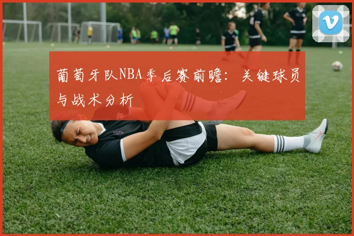 葡萄牙队NBA季后赛前瞻:关键球员与战术分析