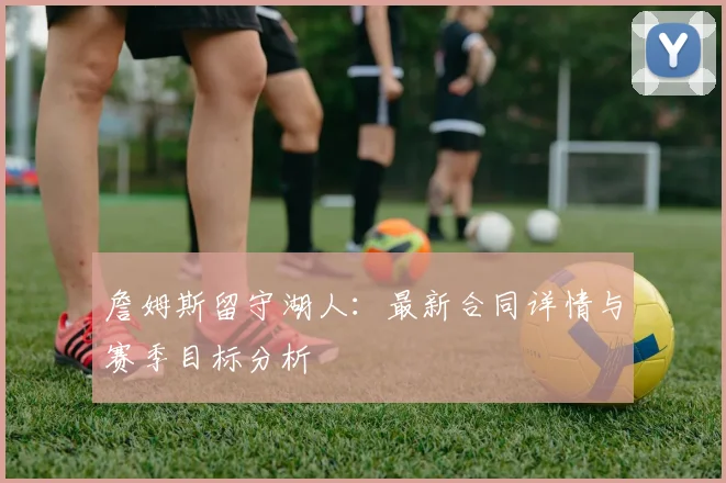 詹姆斯留守湖人：最新合同详情与赛季目标分析