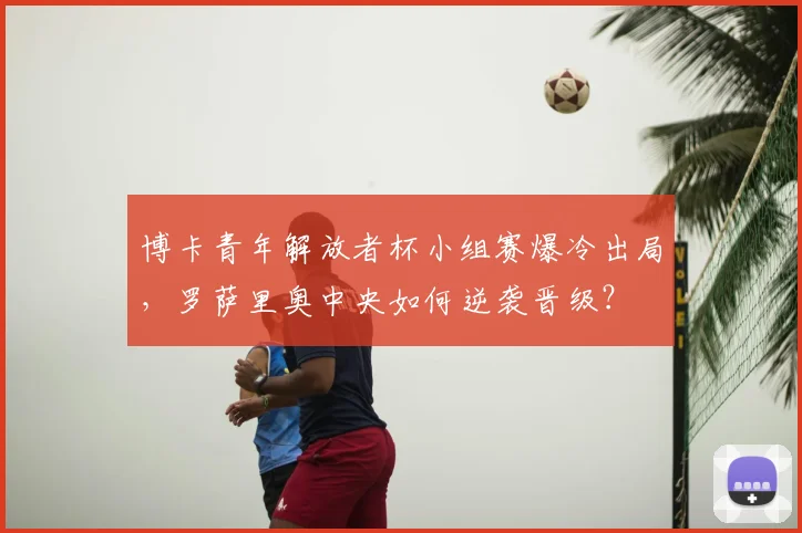博卡青年解放者杯小组赛爆冷出局，罗萨里奥中央如何逆袭晋级？