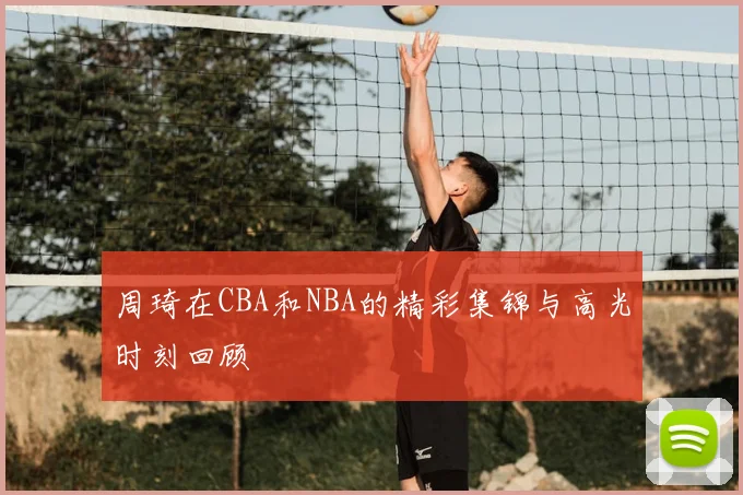 周琦在CBA和NBA的精彩集锦与高光时刻回顾