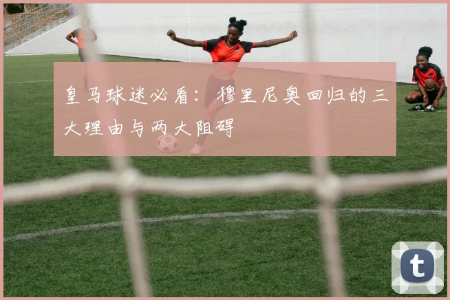皇马球迷必看：穆里尼奥回归的三大理由与两大阻碍