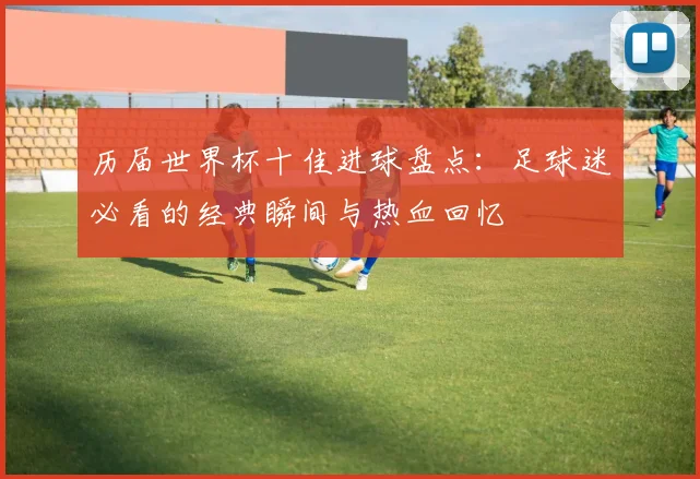 历届世界杯十佳进球盘点：足球迷必看的经典瞬间与热血回忆