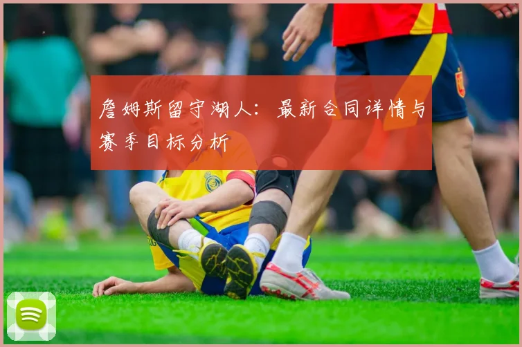 詹姆斯留守湖人：最新合同详情与赛季目标分析