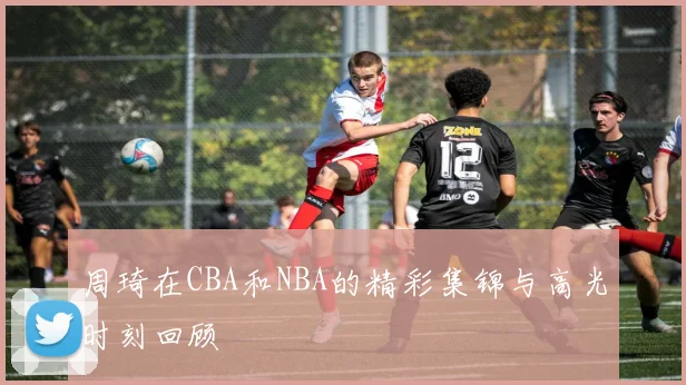 周琦在CBA和NBA的精彩集锦与高光时刻回顾
