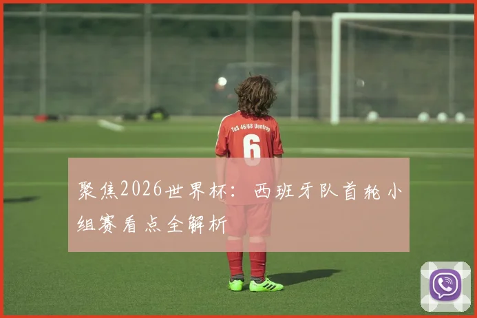 聚焦2026世界杯:西班牙队首轮小组赛看点全解析