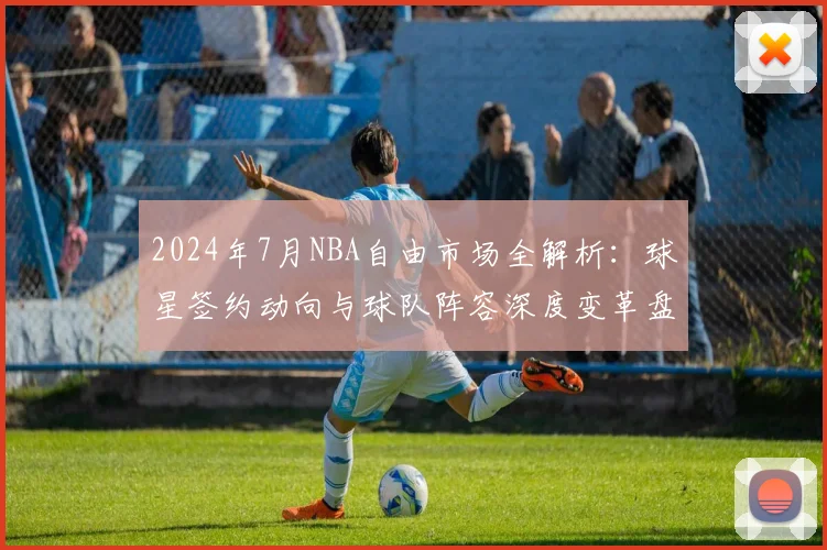 2024年7月NBA自由市场全解析：球星签约动向与球队阵容深度变革盘点